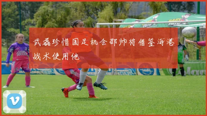 武磊珍惜国足机会邵帅将借鉴海港战术使用他