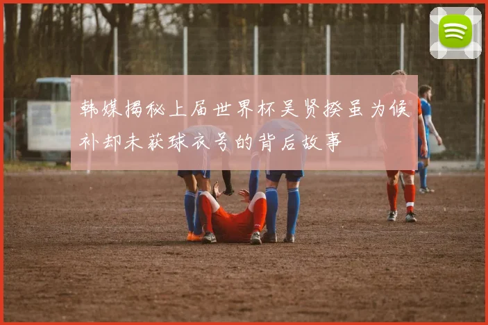 韩媒揭秘上届世界杯吴贤揆虽为候补却未获球衣号的背后故事