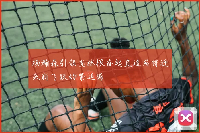 杨瀚森引领克林根奋起直追或将迎来新飞跃的紧迫感