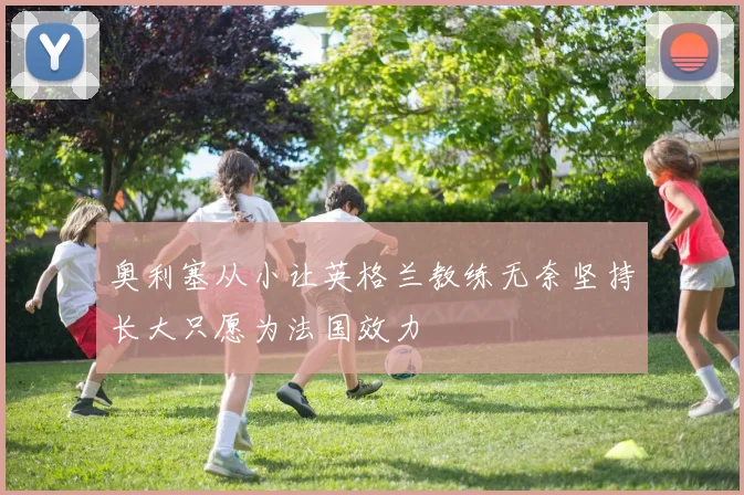 奥利塞从小让英格兰教练无奈坚持长大只愿为法国效力
