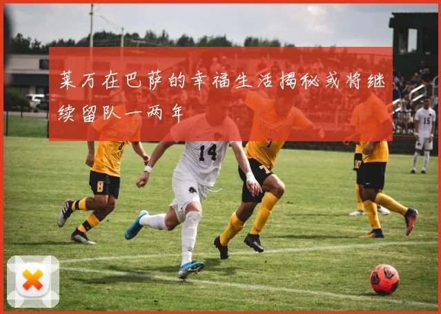 莱万在巴萨的幸福生活揭秘或将继续留队一两年