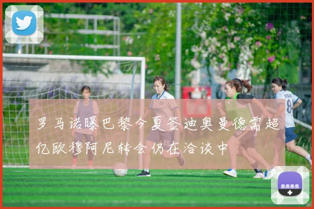 罗马诺曝巴黎今夏签迪奥曼德需超亿欧穆阿尼转会仍在洽谈中