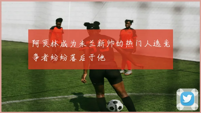 阿莫林成为米兰新帅的热门人选竞争者纷纷落后于他