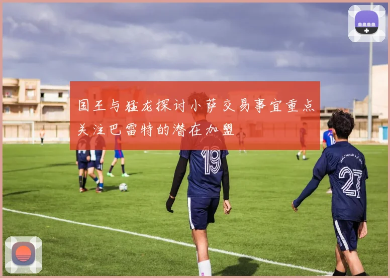 国王与猛龙探讨小萨交易事宜重点关注巴雷特的潜在加盟