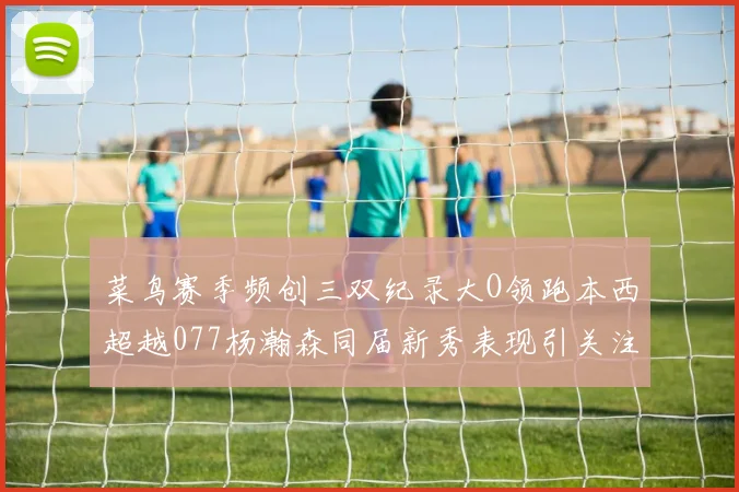 菜鸟赛季频创三双纪录大O领跑本西超越077杨瀚森同届新秀表现引关注