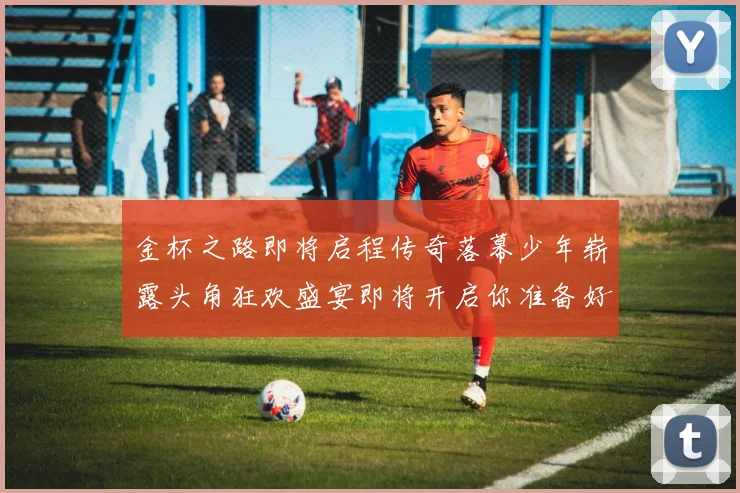 金杯之路即将启程传奇落幕少年崭露头角狂欢盛宴即将开启你准备好了吗