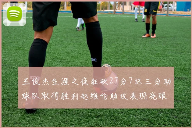 王俊杰生涯之夜狂砍27分7记三分助球队取得胜利赵维伦助攻表现亮眼