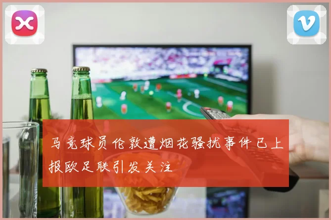 马竞球员伦敦遭烟花骚扰事件已上报欧足联引发关注