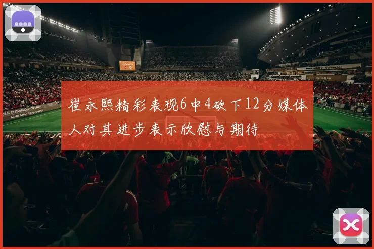 崔永熙精彩表现6中4砍下12分媒体人对其进步表示欣慰与期待