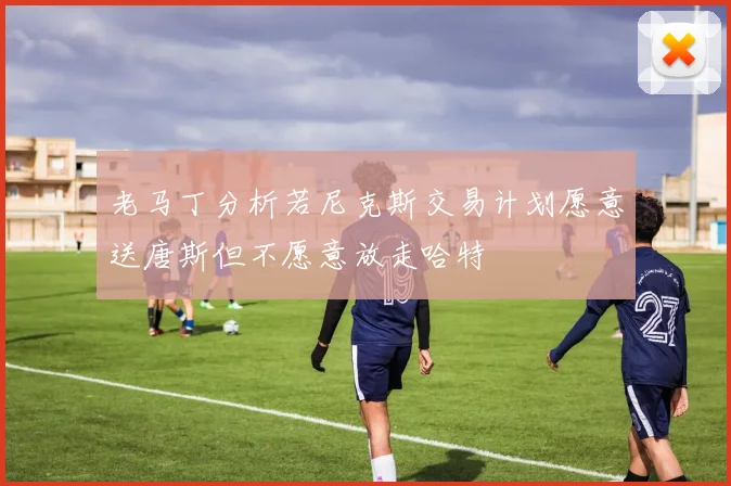 老马丁分析若尼克斯交易计划愿意送唐斯但不愿意放走哈特