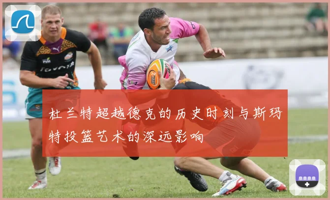 杜兰特超越德克的历史时刻与斯玛特投篮艺术的深远影响